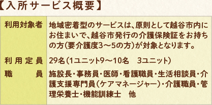 入所サービス概要:利用対象者 地域密着型のサービスは、原則として越谷市内にお住まいで、越谷市発行の介護保険証をお持ちの方(要介護3~5の方)が対象となります。 利用定員:29名(1ユニット9~10名 3ユニット) 職員:施設長・事務員・看護職員・介護支援専門員(ケアマネージャー)・介護職員・管理栄養士・機能訓練士 他