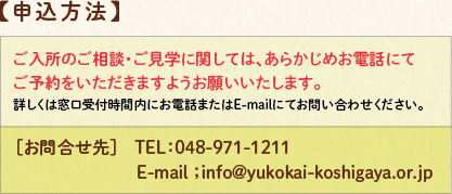 申し込み方法：ご入所のご相談・ご見学に関しまして、あらかじめお電話にてご予約をいただきますようお願いいたします。詳しくは窓口受付時間内にお電話またはE-mailにてお問い合わせください。お問い合わせ先TEL048-971-1211　E-mail；info@yukokai-koshigaya.or.jp