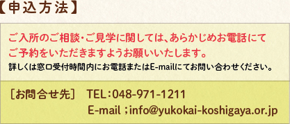 申し込み方法:ご入所のご相談・ご見学に関しまして、あらかじめお電話にてご予約をいただきますようお願いいたします。詳しくは窓口受付時間内にお電話またはE-mailにてお問い合わせください。お問い合わせ先TEL048-971-1211 E-mail;info@yukokai-koshigaya.or.jp